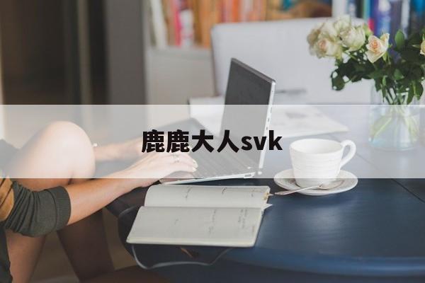 鹿鹿大人svk(言言谎的视频v k)